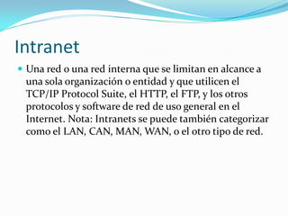 Intranet
 Una red o una red interna que se limitan en alcance a
 una sola organización o entidad y que utilicen el
 TCP/IP Protocol Suite, el HTTP, el FTP, y los otros
 protocolos y software de red de uso general en el
 Internet. Nota: Intranets se puede también categorizar
 como el LAN, CAN, MAN, WAN, o el otro tipo de red.
 