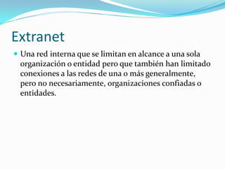 Extranet
 Una red interna que se limitan en alcance a una sola
 organización o entidad pero que también han limitado
 conexiones a las redes de una o más generalmente,
 pero no necesariamente, organizaciones confiadas o
 entidades.
 