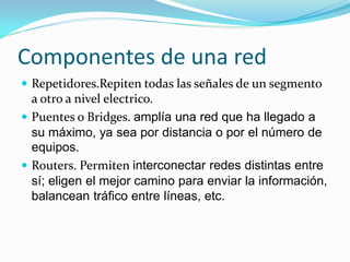 Componentes de una red
 Repetidores.Repiten todas las señales de un segmento
  a otro a nivel electrico.
 Puentes o Bridges. amplía una red que ha llegado a
  su máximo, ya sea por distancia o por el número de
  equipos.
 Routers. Permiten interconectar redes distintas entre
  sí; eligen el mejor camino para enviar la información,
  balancean tráfico entre líneas, etc.
 