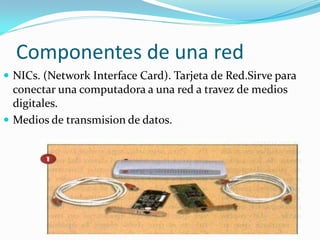 Componentes de una red
 NICs. (Network Interface Card). Tarjeta de Red.Sirve para
  conectar una computadora a una red a travez de medios
  digitales.
 Medios de transmision de datos.
 