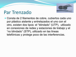 Par Trenzado
 Consta de 2 filamentos de cobre, cubiertos cada uno
 por plástico aislante y entrelazados el uno con el
 otro, existen dos tipos: el “blindado” (UTP), utilizado
 en conexiones de redes y estaciones de trabajo y el
 “no blindado” (STP), utilizado en las líneas
 telefónicas y protege poco de las interferencias.
 