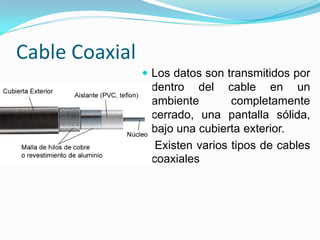 Cable Coaxial
                 Los datos son transmitidos por
                  dentro del cable en un
                  ambiente       completamente
                  cerrado, una pantalla sólida,
                  bajo una cubierta exterior.
                 Existen varios tipos de cables
                  coaxiales
 
