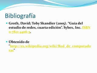 Bibliografía
 Groth, David; Toby Skandier (2005). “Guía del
 estudio de redes, cuarta edición”. Sybex, Inc. ISBN
 0-7821-4406-3.

 Obtenido de
 "http://es.wikipedia.org/wiki/Red_de_computado
 ras"
 