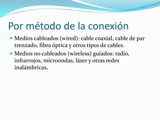 Por método de la conexión
 Medios cableados (wired): cable coaxial, cable de par
  trenzado, fibra óptica y otros tipos de cables.
 Medios no cableados (wireless) guiados: radio,
  infrarrojos, microondas, láser y otras redes
  inalámbricas.
 