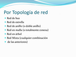 Por Topología de red
 Red de bus
 Red de estrella
 Red de anillo (o doble anillo)
 Red en malla (o totalmente conexa)
 Red en árbol
 Red Mixta (cualquier combinación
 de las anteriores)
 