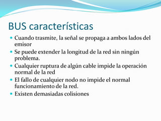 BUS características
 Cuando trasmite, la señal se propaga a ambos lados del
    emisor
   Se puede extender la longitud de la red sin ningún
    problema.
   Cualquier ruptura de algún cable impide la operación
    normal de la red
   El fallo de cualquier nodo no impide el normal
    funcionamiento de la red.
   Existen demasiadas colisiones
 