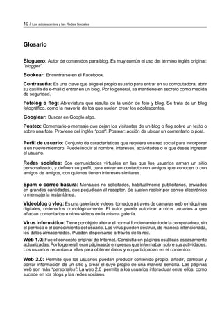 10 / Los adolescentes y las Redes Sociales



Glosario

Bloguero: Autor de contenidos para blog. Es muy común el uso del término inglés original:
“blogger”.
Bookear: Encontrarse en el Facebook.
Contraseña: Es una clave que elige el propio usuario para entrar en su computadora, abrir
su casilla de e­mail o entrar en un blog. Por lo general, se mantiene en secreto como medida
de seguridad.
Fotolog o flog: Abreviatura que resulta de la unión de foto y blog. Se trata de un blog
fotográfico, como la mayoría de los que suelen crear los adolescentes.
Googlear: Buscar en Google algo.
Posteo: Comentario o mensaje que dejan los visitantes de un blog o flog sobre un texto o
sobre una foto. Proviene del inglés “post”. Postear: acción de ubicar un comentario o post.

Perfil de usuario: Conjunto de características que requiere una red social para incorporar
a un nuevo miembro. Puede incluir el nombre, intereses, actividades o lo que desee ingresar
el usuario.

Redes sociales: Son comunidades virtuales en las que los usuarios arman un sitio
personalizado, y definen su perfil, para entrar en contacto con amigos que conocen o con
amigos de amigos, con quienes tienen intereses similares.

Spam o correo basura: Mensajes no solicitados, habitualmente publicitarios, enviados
en grandes cantidades, que perjudican al receptor. Se suelen recibir por correo electrónico
o mensajería instantánea.
Videoblog o vlog: Es una galería de videos, tomados a través de cámaras web o máquinas
digitales, ordenados cronológicamente. El autor puede autorizar a otros usuarios a que
añadan comentarios u otros videos en la misma galería.
Virus informático: Tiene por objeto alterar el normal funcionamiento de la computadora, sin
el permiso o el conocimiento del usuario. Los virus pueden destruir, de manera intencionada,
los datos almacenados. Pueden dispersarse a través de la red.
Web 1.0: Fue el concepto original de Internet. Consistía en páginas estáticas escasamente
actualizadas. Por lo general, eran páginas de empresas que informaban sobre sus actividades.
Los usuarios recurrían a ellas para obtener datos y no participaban en el contenido.

Web 2.0: Permite que los usuarios puedan producir contenido propio, añadir, cambiar y
borrar información de un sitio y crear el suyo propio de una manera sencilla. Las páginas
web son más “personales”: La web 2.0 permite a los usuarios interactuar entre ellos, como
sucede en los blogs y las redes sociales.
 