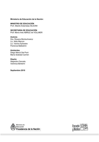 2 / Los adolescentes y las Redes Sociales



Ministerio de Educación de la Nación:

MINISTRO DE EDUCACIÓN
Prof. Alberto Estanislao SILEONI

SECRETARIA DE EDUCACIÓN
Prof. María Inés ABRILE de VOLLMER

Autores
Dra. Roxana Morduchowicz
Lic. Atilio Marcon
Lic. Vanina Sylvestre
Florencia Ballestrini

Asistentes
Diego Marcó Del Pont
María Soledad Carrión

Diseño
Alejandro Cancela
Verónica Bertarini


Septiembre 2010
 