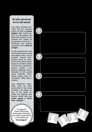 6 / Los adolescentes y las Redes Sociales



                                        ¿Cómo funciona una red social?
    El sitio personal
    en la red social                    Para crear y mantener una página personal en una red social,
                                        hay que seguir diferentes pasos:
  Las redes sociales per­

                                            1
  miten que los usuarios
  armen en ella su propia
  página Web (home pa­
  ge). En esta página, las                      Crear un perfil de usuario. Este perfil consiste
  personas pueden contar                        en las características que la persona quiere dar
  quiénes son, hablar de                        a conocer sobre sí misma, para incorporarse
  sus gustos e incluir la in­                   como nuevo miembro en una red social. En el
  formación que quieran                         perfil, la gente incluye los datos personales que
  compartir con su lista de                     quiere: nombre, dirección electrónica, actividades,
  amigos.                                       gustos, intereses, etc. De cualquier modo, sólo
                                                con el nombre y dirección de email ya puede ser
  El sitio personal en una                      integrante.
  red social funciona como
  una página web y por lo
  general, incluye infor­                   2
  mación sobre su autor.
  Entre otros datos suelen                      Incorporar a los primeros amigos. Una vez
  figurar su nombre, email,                     creada la página, su autor “invita” a sus amigos
  la fecha de nacimiento,                       vía email a formar parte de su red. Cuando
  género, ciudad, y sus                         estos aceptan la invitación y ya forman parte de
  gustos: películas, libros,                    la red, pueden sugerir la incorporación de otros
  deportes. El sitio puede                      conocidos.
  incluir –además ­ fotos,
  textos, juegos, links, co­
  mentarios, vídeo clips y
                                            3
  música.                                       Intercambiar mensajes, subir fotos, compartir
                                                música. Una vez que el usuario tiene un grupo
  Una diferencia impor­                         social en la red, puede comunicarse con sus
  tante entre los sitios                        integrantes, intercambiar información, subir fotos,
  personales en las redes                       compartir música, ver el Perfil de otro, etc.
  sociales y los blogs, es
  que en las redes so­
  ciales, las páginas web
  buscan sobre todo co­
                                            4
  nocer gente y tener                           Hacer crecer la lista de amigos. Como el objetivo
  más “amigos”.                                 de una red social es agrupar personas y lograr
                                                más “amigos”, los usuarios siguen invitando a más
                                                gente a participar en su red (amigos de amigos) y
                                                de esta manera, lograr que la lista se agrande con
         Un estudio                             amigos de amigos de amigos de amigos…
      sobre 2400 sitios
    personales demostró
   que cada usuario tenía
       un promedio de
       “65 amigos”.
 