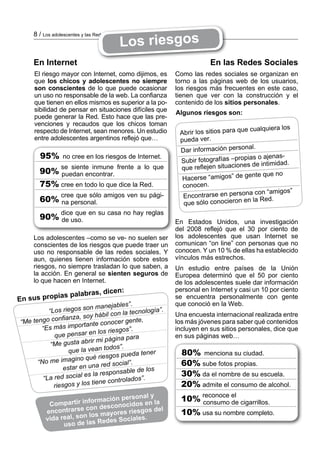 Los riesgos
     8 / Los adolescentes y las Redes Sociales



     En Internet                                                       En las Redes Sociales
     El riesgo mayor con Internet, como dijimos, es        Como las redes sociales se organizan en
     que los chicos y adolescentes no siempre              torno a las páginas web de los usuarios,
     son conscientes de lo que puede ocasionar             los riesgos más frecuentes en este caso,
     un uso no responsable de la web. La confianza         tienen que ver con la construcción y el
     que tienen en ellos mismos es superior a la po­       contenido de los sitios personales.
     sibilidad de pensar en situaciones difíciles que      Algunos riesgos son:
     puede generar la Red. Esto hace que las pre­
     venciones y recaudos que los chicos toman
                                                                                     e cualquiera los
     respecto de Internet, sean menores. Un estudio         Abrir los sitios para qu
     entre adolescentes argentinos reflejó que…             pueda ver.
                                                                                     nal.
                                                            Dar información perso
       95%        no cree en los riesgos de Internet.                               pias o ajenas­
                                                            Subir fotografías –pro
                                                                                      s de intimidad.
                 se siente inmune frente a lo que           que reflejen situacione
       90% puedan encontrar.                                                         gente que no
                                                             Hacerse “amigos” de
       75% cree en todo lo que dice la Red.                  conocen.
                                                                                     na con “amigos”
                 cree que sólo amigos ven su pági­           Encontrarse en perso
       60% na personal.                                      que sólo conocieron en
                                                                                        la Red.
                 dice que en su casa no hay reglas
       90% de uso.
                                                           En Estados Unidos, una investigación
                                                           del 2008 reflejó que el 30 por ciento de
     Los adolescentes –como se ve­ no suelen ser           los adolescentes que usan Internet se
     conscientes de los riesgos que puede traer un         comunican “on line” con personas que no
     uso no responsable de las redes sociales. Y           conocen. Y un 10 % de ellas ha establecido
     aun, quienes tienen información sobre estos           vínculos más estrechos.
     riesgos, no siempre trasladan lo que saben, a         Un estudio entre países de la Unión
     la acción. En general se sienten seguros de           Europea determinó que el 50 por ciento
     lo que hacen en Internet.                             de los adolescentes suele dar información
                                  , dicen:                personal en Internet y casi un 10 por ciento
                ias palabras
En sus prop                                                se encuentra personalmente con gente
                                            .              que conoció en la Web.
                            n manejables”
          “Los riegos so                        ología”.
                               ábil con la tecn            Una encuesta internacional realizada entre
               nfianza, soy h
“Me tengo co                nte conocer g
                                           ente,           los más jóvenes para saber qué contenidos
       “E s más importa                     .              incluyen en sus sitios personales, dice que
                             n los riesgos”
             que pensar e                 para             en sus páginas web…
                           rir mi página
           “Me gusta ab             dos”.
                    que la vean to                 er        80% menciona su ciudad.
                                     os pueda ten
      “No me ima     gino qué riesg
                                 red social”.                60% sube fotos propias.
                  estar en una            ble de los
                           s la responsa                     30% da el nombre de su escuela.
        “L a red social e                     s”.
                                ne controlado                20% admite el consumo de alcohol.
             rie sgos y los tie
                                      rsonal y
                         formación pe os en la               10% reconoce el cigarrillos.
           Compartir in              cid                         consumo de
                        con descono esgos del
          encontrarse          ayores ri                     10% usa su nombre completo.
                       n los m
          vida real, so s Redes Sociales.
                uso  de la
 