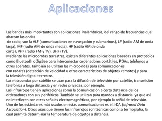 Las bandas más importantes con aplicaciones inalámbricas, del rango de frecuencias que
abarcan las ondas
de radio, son la VLF (comunicaciones en navegación y submarinos), LF (radio AM de onda
larga), MF (radio AM de onda media), HF (radio AM de onda
corta), VHF (radio FM y TV), UHF (TV).
Mediante las microondas terrestres, existen diferentes aplicaciones basadas en protocolos
como Bluetooth o ZigBee para interconectar ordenadores portátiles, PDAs, teléfonos u
otros aparatos. También se utilizan las microondas para comunicaciones
con radares (detección de velocidad u otras características de objetos remotos) y para
la televisión digital terrestre.
Las microondas por satélite se usan para la difusión de televisión por satélite, transmisión
telefónica a larga distancia y en redes privadas, por ejemplo.
Los infrarrojos tienen aplicaciones como la comunicación a corta distancia de los
ordenadores con sus periféricos. También se utilizan para mandos a distancia, ya que así
no interfieren con otras señales electromagnéticas, por ejemplo la señal de televisión.
Uno de los estándares más usados en estas comunicaciones es el IrDA (Infrared Data
Association). Otros usos que tienen los infrarrojos son técnicas como la termografía, la
cual permite determinar la temperatura de objetos a distancia.
 