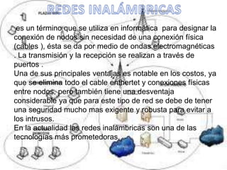 es un término que se utiliza en informática para designar la
conexión de nodos sin necesidad de una conexión física
(cables ), ésta se da por medio de ondas electromagnéticas
. La transmisión y la recepción se realizan a través de
puertos .
Una de sus principales ventajas es notable en los costos, ya
que se elimina todo el cable enthertet y conexiones físicas
entre nodos, pero también tiene una desventaja
considerable ya que para este tipo de red se debe de tener
una seguridad mucho mas exigente y robusta para evitar a
los intrusos.
En la actualidad las redes inalámbricas son una de las
tecnologías más prometedoras.
 