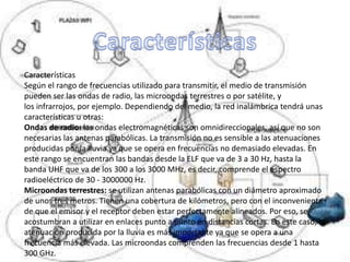 Características
Según el rango de frecuencias utilizado para transmitir, el medio de transmisión
pueden ser las ondas de radio, las microondas terrestres o por satélite, y
los infrarrojos, por ejemplo. Dependiendo del medio, la red inalámbrica tendrá unas
características u otras:
Ondas de radio: las ondas electromagnéticas son omnidireccionales, así que no son
necesarias las antenas parabólicas. La transmisión no es sensible a las atenuaciones
producidas por la lluvia ya que se opera en frecuencias no demasiado elevadas. En
este rango se encuentran las bandas desde la ELF que va de 3 a 30 Hz, hasta la
banda UHF que va de los 300 a los 3000 MHz, es decir, comprende el espectro
radioeléctrico de 30 - 3000000 Hz.
Microondas terrestres: se utilizan antenas parabólicas con un diámetro aproximado
de unos tres metros. Tienen una cobertura de kilómetros, pero con el inconveniente
de que el emisor y el receptor deben estar perfectamente alineados. Por eso, se
acostumbran a utilizar en enlaces punto a punto en distancias cortas. En este caso, la
atenuación producida por la lluvia es más importante ya que se opera a una
frecuencia más elevada. Las microondas comprenden las frecuencias desde 1 hasta
300 GHz.
 