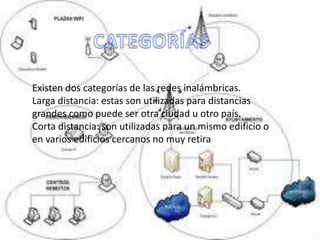 Existen dos categorías de las redes inalámbricas.
Larga distancia: estas son utilizadas para distancias
grandes como puede ser otra ciudad u otro país.
Corta distancia: son utilizadas para un mismo edificio o
en varios edificios cercanos no muy retira
 