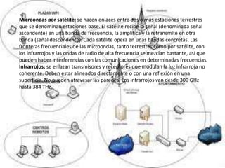 Microondas por satélite: se hacen enlaces entre dos o más estaciones terrestres
que se denominan estaciones base. El satélite recibe la señal (denominada señal
ascendente) en una banda de frecuencia, la amplifica y la retransmite en otra
banda (señal descendente). Cada satélite opera en unas bandas concretas. Las
fronteras frecuenciales de las microondas, tanto terrestres como por satélite, con
los infrarrojos y las ondas de radio de alta frecuencia se mezclan bastante, así que
pueden haber interferencias con las comunicaciones en determinadas frecuencias.
Infrarrojos: se enlazan transmisores y receptores que modulan la luz infrarroja no
coherente. Deben estar alineados directamente o con una reflexión en una
superficie. No pueden atravesar las paredes. Los infrarrojos van desde 300 GHz
hasta 384 THz.
 