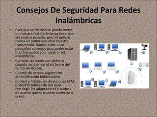 Consejos De Seguridad Para Redes
Inalámbricas
• Para que un intruso se pueda meter
un nuestra red inalámbrica tiene que
ser nodo o usuario, pero el peligro
radica en poder escuchar nuestra
transmisión. Vamos a dar unos
pequeños consejos para poder estar
mas tranquilos con nuestra red
inalámbrica.
• Cambiar las claves por defecto
cuando instalemos el software del
Punto De Acceso.
• Control de acceso seguro con
autentificación bidireccional.
• Control y filtrado de direcciones MAC
e identificadores de red para
restringir los adaptadores y puntos
de acceso que se puedan conectar a
la red.
 
