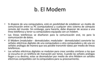 b. El Modem
• Si dispone de una computadora, está en posibilidad de establecer un medio de
comunicación entre su PC (computadora) y cualquier otro sistema de cómputo
remoto del mundo. Sin embargo, para hacerlo, debe disponer de acceso a una
línea telefónica y tener su computadora equipada con un módem.
• Las líneas telefónicas se diseñaron para la comunicación oral, no para la
comunicación de datos.
• El Módem (modulador - demodulador; modulador - demodulador) convierte las
señales eléctricas digitales de una computadora a otra computadora y de una en
señales análogas de manera que sea posible transmitir datos por medio de líneas
telefónicas.
• Las señales eléctricas digitales se modulan para crear sonidos similares a los que
se escucha en un teléfono de marcación por tonos. Cuando las señales análogas
llegan a su destino, estas se desmodulan por medio de otro Módem en señales
eléctricas compatibles con la computadora para su procesamiento.
 