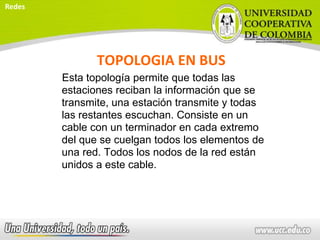 TOPOLOGIA EN BUS
Esta topología permite que todas las
estaciones reciban la información que se
transmite, una estación transmite y todas
las restantes escuchan. Consiste en un
cable con un terminador en cada extremo
del que se cuelgan todos los elementos de
una red. Todos los nodos de la red están
unidos a este cable.
Redes
 