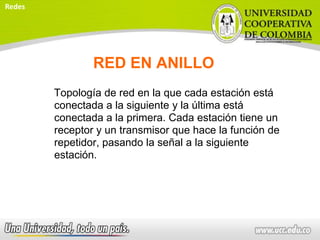 RED EN ANILLO
Topología de red en la que cada estación está
conectada a la siguiente y la última está
conectada a la primera. Cada estación tiene un
receptor y un transmisor que hace la función de
repetidor, pasando la señal a la siguiente
estación.
Redes
 