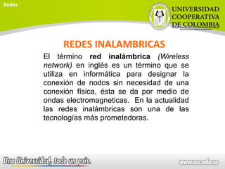 REDES INALAMBRICAS
El término red inalámbrica (Wireless
network) en inglés es un término que se
utiliza en informática para designar la
conexión de nodos sin necesidad de una
conexión física, ésta se da por medio de
ondas electromagneticas. En la actualidad
las redes inalámbricas son una de las
tecnologías más prometedoras.
Redes
 