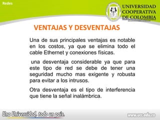VENTAJAS Y DESVENTAJAS
Una de sus principales ventajas es notable
en los costos, ya que se elimina todo el
cable Ethernet y conexiones físicas.
una desventaja considerable ya que para
este tipo de red se debe de tener una
seguridad mucho mas exigente y robusta
para evitar a los intrusos.
Otra desventaja es el tipo de interferencia
que tiene la señal inalámbrica.
Redes
 