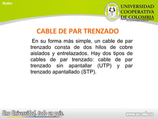 CABLE DE PAR TRENZADO
En su forma más simple, un cable de par
trenzado consta de dos hilos de cobre
aislados y entrelazados. Hay dos tipos de
cables de par trenzado: cable de par
trenzado sin apantallar (UTP) y par
trenzado apantallado (STP).
Redes
 