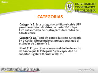 CATEGORIAS
Categoría 5. Esta categoría certifica el cable UTP
para transmisión de datos de hasta 100 mbps.
Este cable consta de cuatro pares trenzados de
hilo de cobre.
Categoría 5a. También conocida como Categoría
5+ ó Cat5e. Ofrece mejores prestaciones que el
estándar de Categoría 5.
Nivel 7. Proporciona al menos el doble de ancho
de banda que la Categoría 5 y la capacidad de
soportar Gigabit Ethernet a 100 m.
Redes
 
