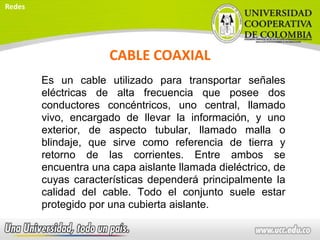 CABLE COAXIAL
Es un cable utilizado para transportar señales
eléctricas de alta frecuencia que posee dos
conductores concéntricos, uno central, llamado
vivo, encargado de llevar la información, y uno
exterior, de aspecto tubular, llamado malla o
blindaje, que sirve como referencia de tierra y
retorno de las corrientes. Entre ambos se
encuentra una capa aislante llamada dieléctrico, de
cuyas características dependerá principalmente la
calidad del cable. Todo el conjunto suele estar
protegido por una cubierta aislante.
Redes
 