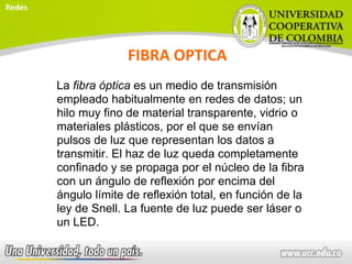 FIBRA OPTICA
La fibra óptica es un medio de transmisión
empleado habitualmente en redes de datos; un
hilo muy fino de material transparente, vidrio o
materiales plásticos, por el que se envían
pulsos de luz que representan los datos a
transmitir. El haz de luz queda completamente
confinado y se propaga por el núcleo de la fibra
con un ángulo de reflexión por encima del
ángulo límite de reflexión total, en función de la
ley de Snell. La fuente de luz puede ser láser o
un LED.
Redes
 