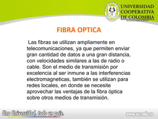 FIBRA OPTICA
Las fibras se utilizan ampliamente en
telecomunicaciones, ya que permiten enviar
gran cantidad de datos a una gran distancia,
con velocidades similares a las de radio o
cable. Son el medio de transmisión por
excelencia al ser inmune a las interferencias
electromagneticas, también se utilizan para
redes locales, en donde se necesite
aprovechar las ventajas de la fibra óptica
sobre otros medios de transmisión.
 