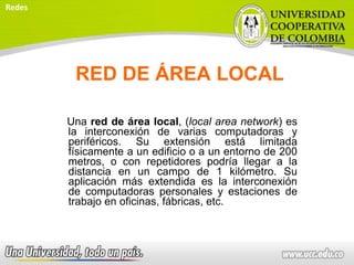 RED DE ÁREA LOCAL
Una red de área local, (local area network) es
la interconexión de varias computadoras y
periféricos. Su extensión está limitada
físicamente a un edificio o a un entorno de 200
metros, o con repetidores podría llegar a la
distancia en un campo de 1 kilómetro. Su
aplicación más extendida es la interconexión
de computadoras personales y estaciones de
trabajo en oficinas, fábricas, etc.
Redes
 