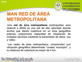 MAN RED DE ÁREA
METROPOLITANA
Una red de área metropolitana (metropolitan area
network o MAN) es una red de alta velocidad (banda
ancha) que dando cobertura en un área geográfica
extensa, proporciona capacidad de integración de
múltiples servicios mediante la transmisión de datos, voz
y vídeo.
Las redes de área metropolitana, comprenden una
ubicación geográfica determinada "ciudad, municipio", y
su distancia de cobertura es mayor de 4 km.
Redes
 