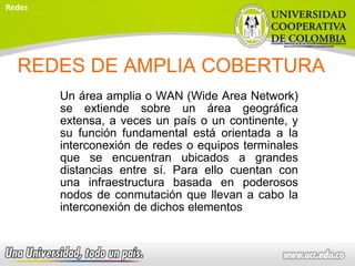 REDES DE AMPLIA COBERTURA
Un área amplia o WAN (Wide Area Network)
se extiende sobre un área geográfica
extensa, a veces un país o un continente, y
su función fundamental está orientada a la
interconexión de redes o equipos terminales
que se encuentran ubicados a grandes
distancias entre sí. Para ello cuentan con
una infraestructura basada en poderosos
nodos de conmutación que llevan a cabo la
interconexión de dichos elementos
Redes
 