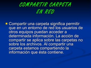 COMPARTIR CARPETA EN RED   Compartir una carpeta significa permitir que en un entorno de red los usuarios de otros equipos puedan acceder a determinada información. La acción de compartir se aplica sobre las carpetas no sobre los archivos. Al compartir una carpeta estamos compartiendo la información que ésta contiene. 