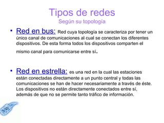 Tipos de redes Según su topología Red en bus:   Red cuya topología se caracteriza por tener un único canal de comunicaciones al cual se conectan los diferentes dispositivos. De esta forma todos los dispositivos comparten el mismo canal para comunicarse entre sí . Red en estrella:   es una red en la cual las estaciones están conectadas directamente a un punto central y todas las comunicaciones se han de hacer necesariamente a través de éste. Los dispositivos no están directamente conectados entre sí, además de que no se permite tanto tráfico de información.  