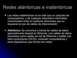 Redes alámbricas e inalámbricas Las redes inalámbricas no es más que un conjunto de computadoras, o de cualquier dispositivo informático comunicados entre sí mediante soluciones que no requieran el uso de cables de interconexión. Alámbrica:  Se comunica a través de cables de datos (generalmente basada en Ethernet. Los cables de datos, conocidos como cables de red de Ethernet o cables con hilos conductores (CAT5), conectan computadoras y otros dispositivos que forman las redes.  