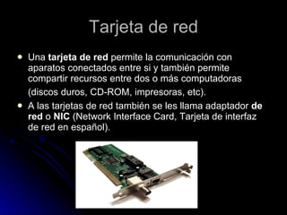 Tarjeta de red Una  tarjeta de red  permite la comunicación con aparatos conectados entre si y también permite compartir recursos entre dos o más computadoras (discos duros, CD-ROM, impresoras, etc).   A las tarjetas de red también se les llama adaptador  de red  o  NIC  (Network Interface Card, Tarjeta de interfaz de red en español).  