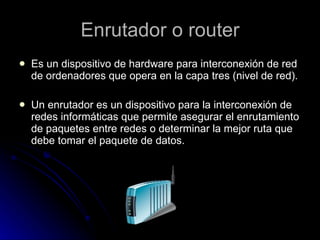 Enrutador o router Es un dispositivo de hardware para interconexión de red de ordenadores que opera en la capa tres (nivel de red). Un enrutador es un dispositivo para la interconexión de redes informáticas que permite asegurar el enrutamiento de paquetes entre redes o determinar la mejor ruta que debe tomar el paquete de datos.  