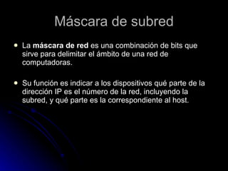 Máscara de subred La  máscara de red  es una combinación de bits que sirve para delimitar el ámbito de una red de computadoras.  Su función es indicar a los dispositivos qué parte de la dirección IP es el número de la red, incluyendo la subred, y qué parte es la correspondiente al host.  