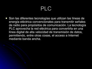 PLC Son las diferentes tecnologías que utilizan las líneas de energía eléctrica convencionales para transmitir señales de radio para propósitos de comunicación. La tecnología PLC aprovecha la red eléctrica para convertirla en una línea digital de alta velocidad de transmisión de datos, permitiendo, entre otras cosas, el acceso a Internet mediante banda ancha.  