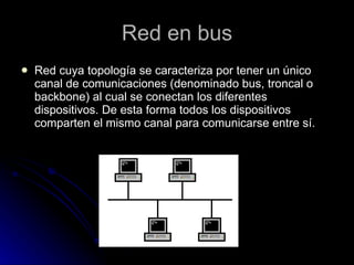 Red en bus Red cuya topología se caracteriza por tener un único canal de comunicaciones (denominado bus, troncal o backbone) al cual se conectan los diferentes dispositivos. De esta forma todos los dispositivos comparten el mismo canal para comunicarse entre sí.  