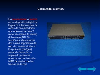 Conmutador o switch. Un  conmutador  o   switch  es un dispositivo digital de lógica de interconexión de redes de computadores que opera en la capa 2 (nivel de enlace de datos) del modelo OSI. Su función es interconectar dos o más segmentos de red, de manera similar a los puentes (bridges), pasando datos de un segmento a otro de acuerdo con la dirección MAC de destino de las tramas en la red.  