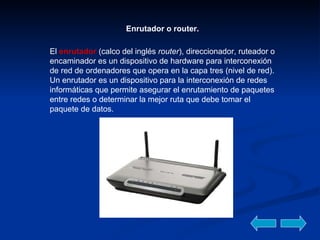 Enrutador o router. El  enrutador   (calco del inglés  router ), direccionador, ruteador o encaminador es un dispositivo de hardware para interconexión de red de ordenadores que opera en la capa tres (nivel de red). Un enrutador es un dispositivo para la interconexión de redes informáticas que permite asegurar el enrutamiento de paquetes entre redes o determinar la mejor ruta que debe tomar el paquete de datos.  
