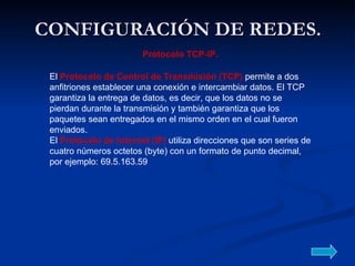 CONFIGURACIÓN DE REDES. El  Protocolo de Control de Transmisión (TCP)  permite a dos anfitriones establecer una conexión e intercambiar datos. El TCP garantiza la entrega de datos, es decir, que los datos no se pierdan durante la transmisión y también garantiza que los paquetes sean entregados en el mismo orden en el cual fueron enviados.  El  Protocolo de Internet (IP)  utiliza direcciones que son series de cuatro números octetos (byte) con un formato de punto decimal, por ejemplo: 69.5.163.59  Protocolo TCP-IP. 