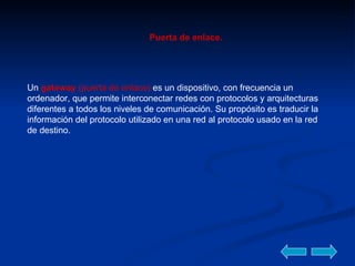 Puerta de enlace. Un  gateway  (puerta de enlace)  es un dispositivo, con frecuencia un ordenador, que permite interconectar redes con protocolos y arquitecturas diferentes a todos los niveles de comunicación. Su propósito es traducir la información del protocolo utilizado en una red al protocolo usado en la red de destino.  
