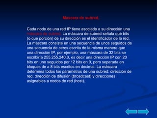 Mascara de subred. Cada nodo de una red IP tiene asociado a su dirección una  máscara de subred.  La máscara de subred señala qué bits (o qué porción) de su dirección es el identificador de la red. La máscara consiste en una secuencia de unos seguidos de una secuencia de ceros escrita de la misma manera que una dirección IP, por ejemplo, una máscara de 32 bits se escribiría 255.255.240.0, es decir una dirección IP con 20 bits en uno seguidos por 12 bits en 0, pero separada en bloques de a 8 bits escritos en decimal. La máscara determina todos los parámetros de una subred: dirección de red, dirección de difusión (broadcast) y direcciones asignables a nodos de red (host).  