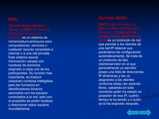 DNS. 'Domain Name System  / Service (o  DNS , en español: sistema de nombre de dominio)  es un sistema de nomenclatura jerárquica para computadoras, servicios o cualquier recurso conectado a internet o a una red privada. Este sistema asocia información variada con nombres de dominios asignado a cada uno de los participantes. Su función más importante, es traducir (resolver) nombres inteligibles para los humanos en identificadores binarios asociados con los equipos conectados a la red, esto con el propósito de poder localizar y direccionar estos equipos mundialmente.  Servidor DHCP. DHCP  (sigla en inglés de  D ynamic  H ost  C onfiguration  P rotocol – ( Protocolo de configuración dinámica de  host )  es un protocolo de red que permite a los clientes de una red IP obtener sus parámetros de configuración automáticamente. Se trata de un protocolo de tipo cliente/servidor en el que generalmente un servidor posee una lista de direcciones IP dinámicas y las va asignando a los clientes conforme éstas van estando libres, sabiendo en todo momento quién ha estado en posesión de esa IP, cuánto tiempo la ha tenido y a quién se la ha asignado después.  