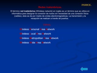 Redes inalambricas. El término  red inalámbrica  (Wireless network )  en inglés es un término que se utiliza en informática para designar la conexión de nodos sin necesidad de una conexión física (cables), ésta se da por medio de ondas electromagneticas. La transmisión y la recepción se realizan a través de puertos.  TIPOS. W ireless  P ersonal   A rea   N etwork  W ireless   L ocal   A rea   N etwork   W ireless  M etropolitan   A rea  N etwork   W ireless  W ide   A rea   N etwork   INDICE. 