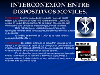 INTERCONEXION ENTRE DISPOSITIVOS MOVILES. Por Bluetooth :  El nombre procede del rey danés y noruego Harald Blåtand cuya traducción al inglés sería Harold Bluetooth (Diente Azul, aunque en lengua danesa significa 'de tez oscura') conocido por buen comunicador y por unificar las tribus noruegas, suecas y danesas. De la misma manera, Bluetooth intenta unir diferentes tecnologías como las de las computadoras, los teléfonos móviles y el resto de periféricos. El símbolo de Bluetooth es la unión de las runas nórdicas análogas a las letras H y B. Por infrarrojos:   Los enlaces infrarrojos se encuentran limitados por el espacio y los obstáculos. El hecho de que la longitud de onda de los rayos infrarrojos sea tan pequeña (850-900 nm), hace que no pueda propagarse de la misma forma en que lo hacen las señales de radio. Por otro lado, las transmisiones infrarrojas presentan la ventaja, frente a las de radio, de no transmitir a frecuencias bajas, donde el espectro está más limitado, no teniendo que restringir, por tanto, su ancho de banda a las frecuencias libres 