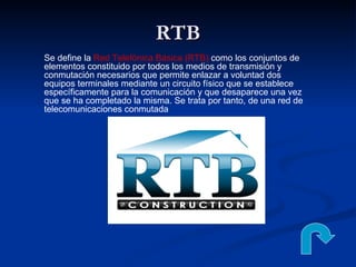 RTB Se define la  Red Telefónica Básica (RTB)  como los conjuntos de elementos constituido por todos los medios de transmisión y conmutación necesarios que permite enlazar a voluntad dos equipos terminales mediante un circuito físico que se establece específicamente para la comunicación y que desaparece una vez que se ha completado la misma. Se trata por tanto, de una red de telecomunicaciones conmutada 